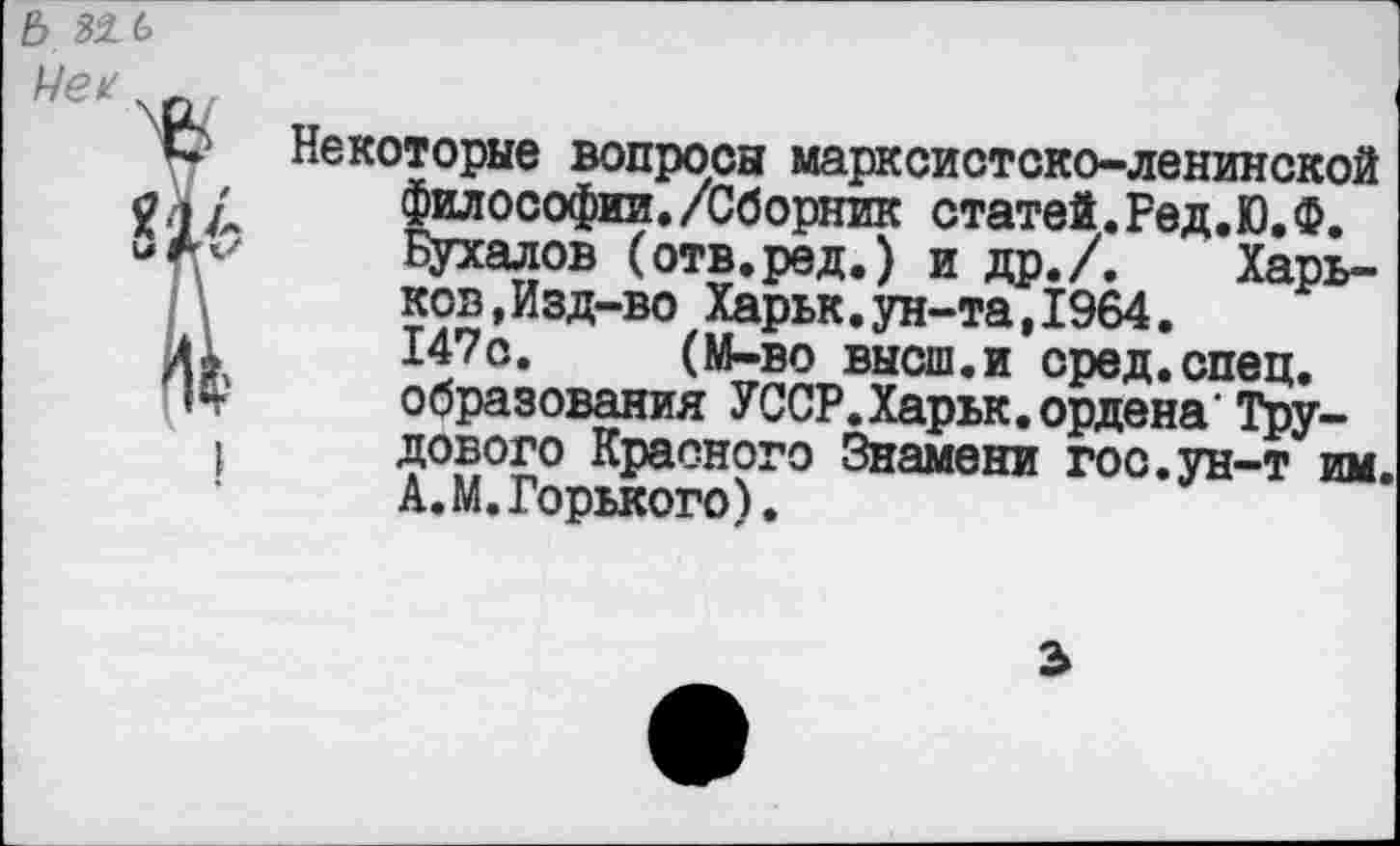 ﻿6

Некоторые вопросы марксистско-ленинской философии./Сборник статей.Ред.Ю.Ф.
Цухалов (отв.ред.) и др./. Харьков ,Изд-во Харьк.ун-та,1964.
147с. (М-во высш.и сред.спец, образования УССР.Харьк.ордена'Трудового Красного Знамени гос.ун-т им А.М.Горького).
3